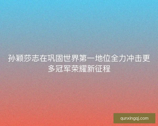 孙颖莎志在巩固世界第一地位全力冲击更多冠军荣耀新征程