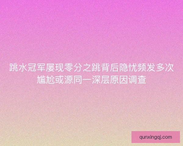 跳水冠军屡现零分之跳背后隐忧频发多次尴尬或源同一深层原因调查
