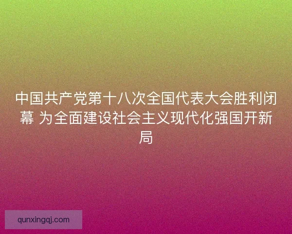 中国共产党第十八次全国代表大会胜利闭幕 为全面建设社会主义现代化强国开新局