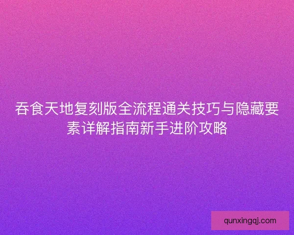 吞食天地复刻版全流程通关技巧与隐藏要素详解指南新手进阶攻略
