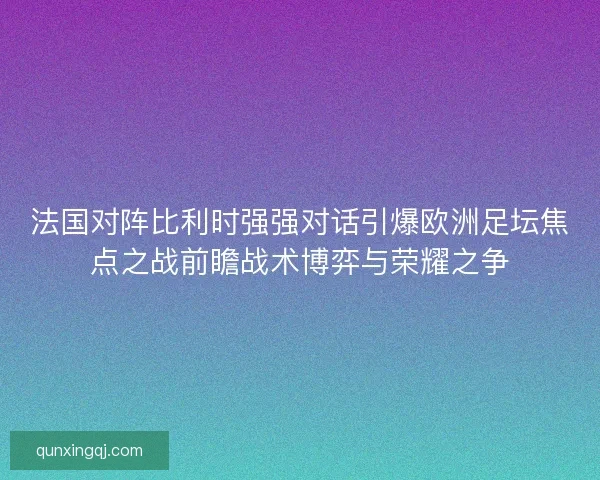 法国对阵比利时强强对话引爆欧洲足坛焦点之战前瞻战术博弈与荣耀之争