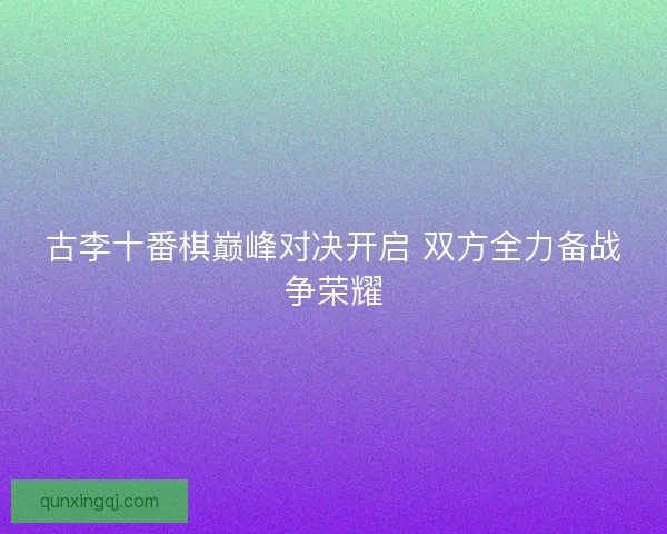 古李十番棋巅峰对决开启 双方全力备战争荣耀