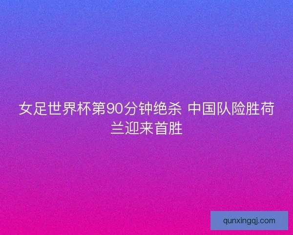 女足世界杯第90分钟绝杀 中国队险胜荷兰迎来首胜
