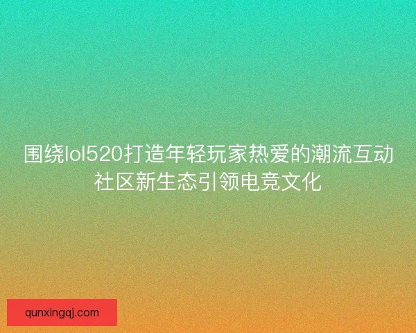 围绕lol520打造年轻玩家热爱的潮流互动社区新生态引领电竞文化