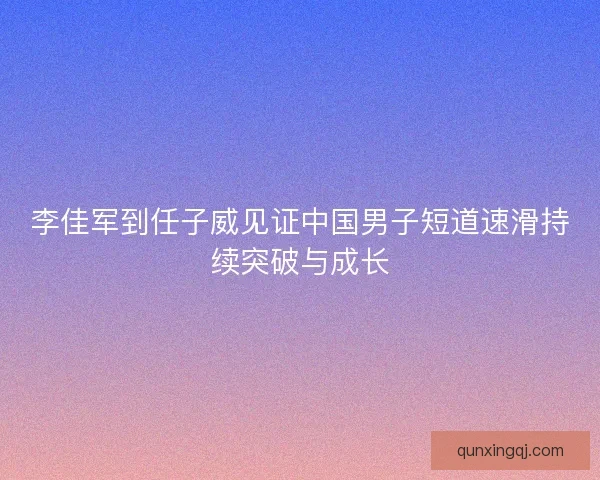 李佳军到任子威见证中国男子短道速滑持续突破与成长