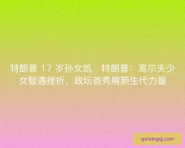 特朗普 17 岁孙女凯・特朗普：高尔夫少女暂遇挫折，政坛首秀展新生代力量